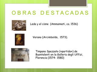 O B R A S D E S T A C A D A S
Leda y el cisne (Ammannati, ca. 1536)
Verano (Arcimboldo, 1573).
Timpano Spezzato («partido») de
Buontalenti en la Galleria degli Uffizi,
Florencia (1574- 1580)
 