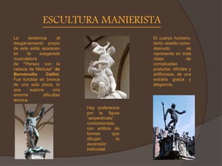 ESCULTURA MANIERISTA
Hay preferencia
por la figura
“serpentinata”,
contorsionada
con artificio de
formas que
dibujan la
ascensión
helicoidal.
La tendencia al
desgarramiento propio
de este estilo aparecen
en la exagerada
musculatura
de “Perseo con la
cabeza de Medusa” de
Benvenutto Cellini.
Fue fundida en bronce
de una sola pieza, lo
que supone una
enorme dificultas
técnica.
El cuerpo humano,
tanto vestido como
desnudo se
representa en toda
clase de
complicadas
posturas, difíciles y
artificiosas, de una
extraña gracia y
elegancia.
 