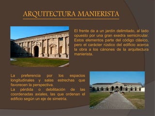 ARQUITECTURA MANIERISTA
La preferencia por los espacios
longitudinales y salas estrechas que
favorecen la perspectiva.
La pérdida o debilitación de las
coordenadas axiales, las que ordenan el
edificio según un eje de simetría.
El frente da a un jardín delimitado, al lado
opuesto por una gran exedra semicircular.
Estos elementos parte del código clásico,
pero el carácter rústico del edificio acerca
la obra a los cánones de la arquitectura
manierista.
 