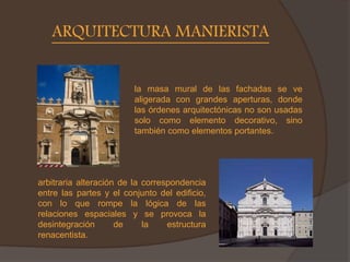 ARQUITECTURA MANIERISTA
la masa mural de las fachadas se ve
aligerada con grandes aperturas, donde
las órdenes arquitectónicas no son usadas
solo como elemento decorativo, sino
también como elementos portantes.
arbitraria alteración de la correspondencia
entre las partes y el conjunto del edificio,
con lo que rompe la lógica de las
relaciones espaciales y se provoca la
desintegración de la estructura
renacentista.
 