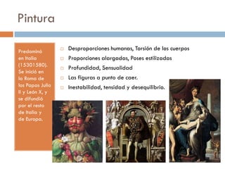 Pintura
Predominó
en Italia
(15301580).
Se inició en
la Roma de
los Papas Julio
II y León X, y
se difundió
por el resto
de Italia y
de Europa.
 Desproporciones humanas, Torsión de los cuerpos
 Proporciones alargadas, Poses estilizadas
 Profundidad, Sensualidad
 Las figuras a punto de caer.
 Inestabilidad, tensidad y desequilibrio.
 