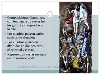 Resurrección, de El Greco, 1597-1604.
 Composiciones dinámicas,
con tendencia de elevar los
los gestos y cuerpos hacia
lo alto.
 Los cuadros poseen varios
centros de atención
 Los cuadros aparecen
divididos en dos sectores:
el celestial y el real
 Representan varias escenas
en un mismo cuadro
 
