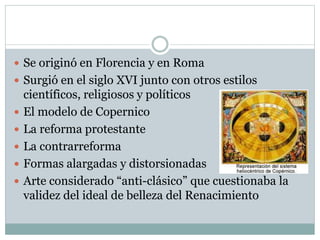 Se originó en Florencia y en Roma
 Surgió en el siglo XVI junto con otros estilos
científicos, religiosos y políticos
 El modelo de Copernico
 La reforma protestante
 La contrarreforma
 Formas alargadas y distorsionadas
 Arte considerado “anti-clásico” que cuestionaba la
validez del ideal de belleza del Renacimiento
 