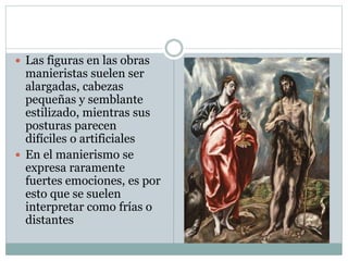 Las figuras en las obras
manieristas suelen ser
alargadas, cabezas
pequeñas y semblante
estilizado, mientras sus
posturas parecen
difíciles o artificiales
 En el manierismo se
expresa raramente
fuertes emociones, es por
esto que se suelen
interpretar como frías o
distantes
 