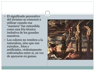  El significado peyorativo
del término se comenzó a
utilizar cuando esa
“maniera” fue entendida
como una fría técnica
imitativa de los grandes
maestros.
 Los colores no remiten a la
naturaleza, sino que son
extraños , fríos y
artificiales, violentamente
enfrentados entre sí, en vez
de apoyarse en gamas.
 