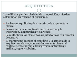 ARQUITECTURA
Los edificios pierden claridad de composición y pierden
solemnidad en relación al clasicismo.
 Rechaza el equilibrio y la armonía de la arquitectura
clásica
 Se concentra en el contraste entre la norma y la
trasgresión, la naturaleza y el artificio
 Se multiplican los elementos arquitectónicos con carácter
decorativo
 El manierismo rechaza el equilibrio y la armonía de la
arquitectura clásica, concentrándose más bien en el
contraste entre norma y transgresión, naturaleza y
artificio, signo y subsigno
 
