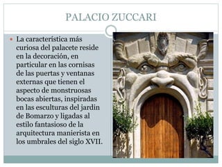 PALACIO ZUCCARI
 La característica más
curiosa del palacete reside
en la decoración, en
particular en las cornisas
de las puertas y ventanas
externas que tienen el
aspecto de monstruosas
bocas abiertas, inspiradas
en las esculturas del jardin
de Bomarzo y ligadas al
estilo fantasioso de la
arquitectura manierista en
los umbrales del siglo XVII.
 