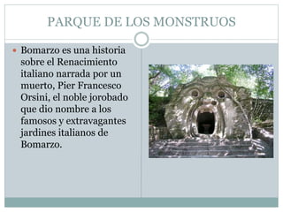 PARQUE DE LOS MONSTRUOS
 Bomarzo es una historia
sobre el Renacimiento
italiano narrada por un
muerto, Pier Francesco
Orsini, el noble jorobado
que dio nombre a los
famosos y extravagantes
jardines italianos de
Bomarzo.
 