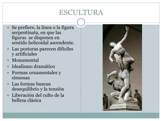 ESCULTURA
 Se prefiere, la línea o la figura
serpentinata, en que las
figuras se disponen en
sentido helicoidal ascendente.
 Las posturas parecen difíciles
y artificiales
 Monumental
 Idealismo dramático
 Formas ornamentales y
sinuosas
 Las formas buscan
desequilibrio y la tensión
 Liberación del culto de la
belleza clásica
 