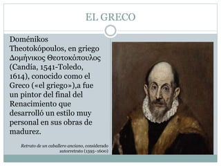 EL GRECO
Doménikos
Theotokópoulos, en griego
Δομήνικος Θεοτοκόπουλος
(Candía, 1541-Toledo,
1614), conocido como el
Greco («el griego»),a fue
un pintor del final del
Renacimiento que
desarrolló un estilo muy
personal en sus obras de
madurez.
Retrato de un caballero anciano, considerado
autorretrato (1595–1600)
 