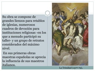 Su obra se compone de
grandes lienzos para retablos
de iglesias, numerosos
cuadros de devoción para
instituciones religiosas -en los
que a menudo participó su
taller- y un grupo de retratos
considerados del máximo
nivel.
En sus primeras obras
maestras españolas se aprecia
la influencia de sus maestros
italianos.
La Trinidad (1577-79),
 
