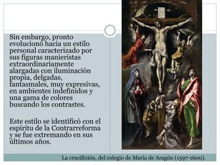 Sin embargo, pronto
evolucionó hacia un estilo
personal caracterizado por
sus figuras manieristas
extraordinariamente
alargadas con iluminación
propia, delgadas,
fantasmales, muy expresivas,
en ambientes indefinidos y
una gama de colores
buscando los contrastes.
Este estilo se identificó con el
espíritu de la Contrarreforma
y se fue extremando en sus
últimos años.
La crucifixión, del colegio de María de Aragón (1597-1600).
 