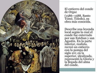 El entierro del conde
de Orgaz
(1586–1588, Santo
Tomé, Toledo), su
obra más conocida.
Describe una leyenda
local según la cual el
conde fue enterrado
por san Esteban y san
Agustín. En la parte
inferior, realista,
recreó un entierro
con la pompa del
siglo xvi; en la
superior, idealizada,
representó la Gloria y
la llegada del alma
del conde.
 