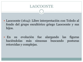 LAOCOONTE
 Laocoonte (1614): Libre interpretación con Toledo al
fondo del grupo escultórico griego Laocoonte y sus
hijos.
 En su evolución fue alargando las figuras
haciéndolas más sinuosas buscando posturas
retorcidas y complejas.
 