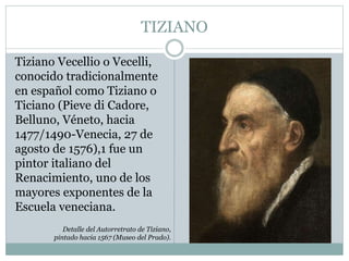 TIZIANO
Tiziano Vecellio o Vecelli,
conocido tradicionalmente
en español como Tiziano o
Ticiano (Pieve di Cadore,
Belluno, Véneto, hacia
1477/1490-Venecia, 27 de
agosto de 1576),1 fue un
pintor italiano del
Renacimiento, uno de los
mayores exponentes de la
Escuela veneciana.
Detalle del Autorretrato de Tiziano,
pintado hacia 1567 (Museo del Prado).
 