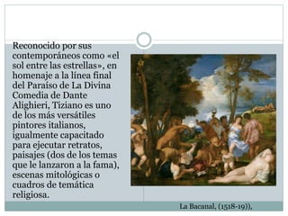 Reconocido por sus
contemporáneos como «el
sol entre las estrellas», en
homenaje a la línea final
del Paraíso de La Divina
Comedia de Dante
Alighieri, Tiziano es uno
de los más versátiles
pintores italianos,
igualmente capacitado
para ejecutar retratos,
paisajes (dos de los temas
que le lanzaron a la fama),
escenas mitológicas o
cuadros de temática
religiosa.
La Bacanal, (1518-19)),
 