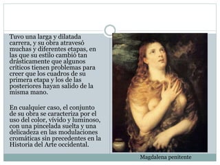 Tuvo una larga y dilatada
carrera, y su obra atravesó
muchas y diferentes etapas, en
las que su estilo cambió tan
drásticamente que algunos
críticos tienen problemas para
creer que los cuadros de su
primera etapa y los de las
posteriores hayan salido de la
misma mano.
En cualquier caso, el conjunto
de su obra se caracteriza por el
uso del color, vívido y luminoso,
con una pincelada suelta y una
delicadeza en las modulaciones
cromáticas sin precedentes en la
Historia del Arte occidental.
Magdalena penitente
 