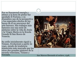Por su fenomenal energía y
ahínco a la hora de pintar fue
apodado Il Furioso, y su
dramático uso de la perspectiva
y los especiales efectos de luz
hacen de él un precursor del
arte barroco. Sus trabajos más
famosos son una serie de
pinturas sobre la vida de Jesús
y la Virgen María en la Scuola
Grande di San Rocco de
Venecia.
Su estilo inicialmente siguió a
Tiziano. Evolucionó a partir de
1540, siendo de tendencia
manierista más marcada que los
otros dos grandes pintores de la
escuela veneciana, Tiziano y
Veronés. San Marcos liberando al esclavo, 1548,
 
