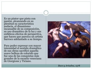 Es un pintor que pinta con
pasión, alcanzando en su
plenitud su característica
audacia, el dinamismo
incansable de su composición,
su uso dramático de la luz y sus
enfáticos efectos de perspectiva,
que hacen que parezca un artista
barroco adelantado a su tiempo.
Para poder expresar con mayor
intensidad el sentido dramático
de sus obras sacrificó aquella
suave belleza de colorido que
fue una de las conquistas más
grandes de la escuela veneciana
de Giorgione y Ticiano.
Baco y Ariadna, 1578
 