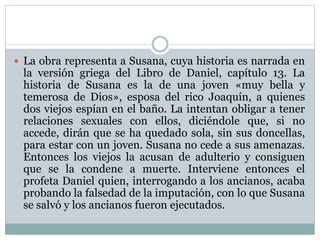 La obra representa a Susana, cuya historia es narrada en
la versión griega del Libro de Daniel, capítulo 13. La
historia de Susana es la de una joven «muy bella y
temerosa de Dios», esposa del rico Joaquín, a quienes
dos viejos espían en el baño. La intentan obligar a tener
relaciones sexuales con ellos, diciéndole que, si no
accede, dirán que se ha quedado sola, sin sus doncellas,
para estar con un joven. Susana no cede a sus amenazas.
Entonces los viejos la acusan de adulterio y consiguen
que se la condene a muerte. Interviene entonces el
profeta Daniel quien, interrogando a los ancianos, acaba
probando la falsedad de la imputación, con lo que Susana
se salvó y los ancianos fueron ejecutados.
 