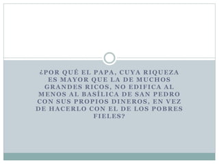 ¿POR QUÉ EL PAPA, CUYA RIQUEZA
ES MAYOR QUE LA DE MUCHOS
GRANDES RICOS, NO EDIFICA AL
MENOS AL BASÍLICA DE SAN PEDRO
CON SUS PROPIOS DINEROS, EN VEZ
DE HACERLO CON EL DE LOS POBRES
FIELES?
 