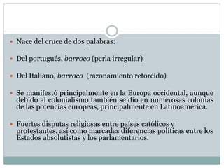  Nace del cruce de dos palabras:
 Del portugués, barroco (perla irregular)
 Del Italiano, barroco (razonamiento retorcido)
 Se manifestó principalmente en la Europa occidental, aunque
debido al colonialismo también se dio en numerosas colonias
de las potencias europeas, principalmente en Latinoamérica.
 Fuertes disputas religiosas entre países católicos y
protestantes, así como marcadas diferencias políticas entre los
Estados absolutistas y los parlamentarios.
 
