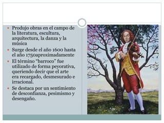  Produjo obras en el campo de
la literatura, escultura,
arquitectura, la danza y la
música
 Surge desde el año 1600 hasta
el año 1750aproximadamente
 El término “barroco” fue
utilizado de forma peyorativa,
queriendo decir que el arte
era recargado, desmesurado e
irracional.
 Se destaca por un sentimiento
de desconfianza, pesimismo y
desengaño.
 