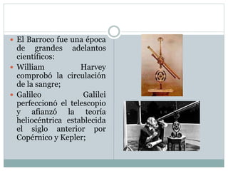  El Barroco fue una época
de grandes adelantos
científicos:
 William Harvey
comprobó la circulación
de la sangre;
 Galileo Galilei
perfeccionó el telescopio
y afianzó la teoría
heliocéntrica establecida
el siglo anterior por
Copérnico y Kepler;
 