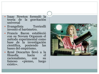  Isaac Newton formuló la
teoría de la gravitación
universal
 Evangelista Torricelli
inventó el barómetro.
 Francis Bacon estableció
con su Novum Organum el
método experimental como
base de la investigación
científica, poniendo las
bases del empirismo.
 René Descartes llevó a la
filosofía hacia el
racionalismo, con su
famoso «pienso, luego
existo».
 