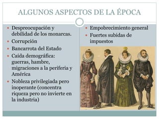 ALGUNOS ASPECTOS DE LA ÉPOCA
 Despreocupación y
debilidad de los monarcas.
 Corrupción
 Bancarrota del Estado
 Caída demográfica:
guerras, hambre,
migraciones a la periferia y
América
 Nobleza privilegiada pero
inoperante (concentra
riqueza pero no invierte en
la industria)
 Empobrecimiento general
 Fuertes subidas de
impuestos
 