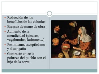  Reducción de los
beneficios de las colonias
 Escasez de mano de obra
 Aumento de la
mendicidad (pícaros,
vagabundos, ladrones…)
 Pesimismo, escepticismo
y desengaño
 Contraste entre la
pobreza del pueblo con el
lujo de la corte.
 