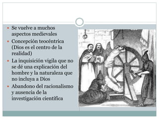  Se vuelve a muchos
aspectos medievales
 Concepción teocéntrica
(Dios es el centro de la
realidad)
 La inquisición vigila que no
se dé una explicación del
hombre y la naturaleza que
no incluya a Dios
 Abandono del racionalismo
y ausencia de la
investigación científica
 