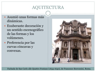 AQUITECTURA
 Asumió unas formas más
dinámicas.
 Exuberante decoración y
un sentido escenográfico
de las formas y los
volúmenes.
 Preferencia por las
curvas cóncavas y
convexas.
Fachada de San Carlo alle Quattro Fontane (1634-1640), de Francesco Borromini, Roma.
 