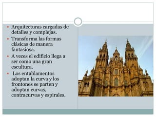 Arquitecturas cargadas de
detalles y complejas.
 Transforma las formas
clásicas de manera
fantasiosa.
 A veces el edificio llega a
ser como una gran
escultura.
 Los entablamentos
adoptan la curva y los
frontones se parten y
adoptan curvas,
contracurvas y espirales.
 
