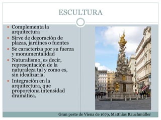 ESCULTURA
 Complementa la
arquitectura
 Sirve de decoración de
plazas, jardines o fuentes
 Se caracteriza por su fuerza
y monumentalidad
 Naturalismo, es decir,
representación de la
naturaleza tal y como es,
sin idealizarla.
 Integración en la
arquitectura, que
proporciona intensidad
dramática.
Gran peste de Viena de 1679, Matthias Rauchmüller
 