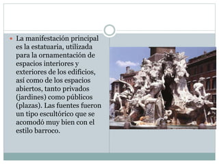  La manifestación principal
es la estatuaria, utilizada
para la ornamentación de
espacios interiores y
exteriores de los edificios,
así como de los espacios
abiertos, tanto privados
(jardines) como públicos
(plazas). Las fuentes fueron
un tipo escultórico que se
acomodó muy bien con el
estilo barroco.
 