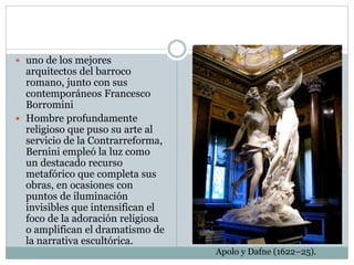  uno de los mejores
arquitectos del barroco
romano, junto con sus
contemporáneos Francesco
Borromini
 Hombre profundamente
religioso que puso su arte al
servicio de la Contrarreforma,
Bernini empleó la luz como
un destacado recurso
metafórico que completa sus
obras, en ocasiones con
puntos de iluminación
invisibles que intensifican el
foco de la adoración religiosa
o amplifican el dramatismo de
la narrativa escultórica.
Apolo y Dafne (1622–25).
 
