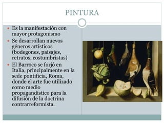 PINTURA
 Es la manifestación con
mayor protagonismo
 Se desarrollan nuevos
géneros artísticos
(bodegones, paisajes,
retratos, costumbristas)
 El Barroco se forjó en
Italia, principalmente en la
sede pontificia, Roma,
donde el arte fue utilizado
como medio
propagandístico para la
difusión de la doctrina
contrarreformista.
 
