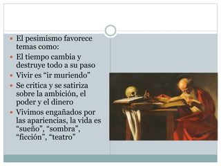  El pesimismo favorece
temas como:
 El tiempo cambia y
destruye todo a su paso
 Vivir es “ir muriendo”
 Se critica y se satiriza
sobre la ambición, el
poder y el dinero
 Vivimos engañados por
las apariencias, la vida es
“sueño”, “sombra”,
“ficción”, “teatro”
 