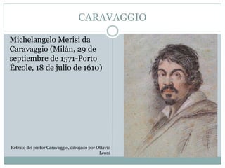 CARAVAGGIO
Michelangelo Merisi da
Caravaggio (Milán, 29 de
septiembre de 1571-Porto
Ércole, 18 de julio de 1610)
Retrato del pintor Caravaggio, dibujado por Ottavio
Leoni
 