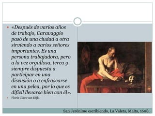  «Después de varios años
de trabajo, Caravaggio
pasó de una ciudad a otra
sirviendo a varios señores
importantes. Es una
persona trabajadora, pero
a la vez orgullosa, terca y
siempre dispuesta a
participar en una
discusión o a enfrascarse
en una pelea, por lo que es
difícil llevarse bien con él».
 Floris Claes van Dijk.
San Jerónimo escribiendo, La Valeta, Malta, 1608.
 