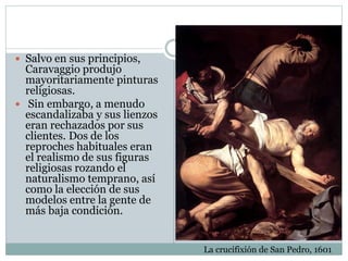  Salvo en sus principios,
Caravaggio produjo
mayoritariamente pinturas
religiosas.
 Sin embargo, a menudo
escandalizaba y sus lienzos
eran rechazados por sus
clientes. Dos de los
reproches habituales eran
el realismo de sus figuras
religiosas rozando el
naturalismo temprano, así
como la elección de sus
modelos entre la gente de
más baja condición.
La crucifixión de San Pedro, 1601
 