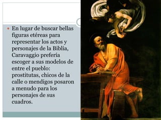  En lugar de buscar bellas
figuras etéreas para
representar los actos y
personajes de la Biblia,
Caravaggio prefería
escoger a sus modelos de
entre el pueblo:
prostitutas, chicos de la
calle o mendigos posaron
a menudo para los
personajes de sus
cuadros.
 
