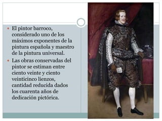  El pintor barroco,
considerado uno de los
máximos exponentes de la
pintura española y maestro
de la pintura universal.
 Las obras conservadas del
pintor se estiman entre
ciento veinte y ciento
veinticinco lienzos,
cantidad reducida dados
los cuarenta años de
dedicación pictórica.
 