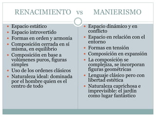 RENACIMIENTO vs MANIERISMO
 Espacio estático
 Espacio introvertido
 Formas en orden y armonía
 Composición cerrada en sí
misma, en equilibrio
 Composición en base a
volúmenes puros, figuras
simples
 Uso de los ordenes clásicos
 Naturaleza ideal: dominada
por el hombre quien es el
centro de todo
 Espacio dinámico y en
conflicto
 Espacio en relación con el
entorno
 Formas en tensión
 Composición en expansión
 La composición se
complejiza, se incorporan
figuras geométricas
 Lenguaje clásico pero con
libertad estética
 Naturaleza caprichosa e
imprevisible: el jardín
como lugar fantástico
 
