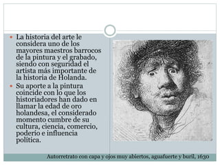  La historia del arte le
considera uno de los
mayores maestros barrocos
de la pintura y el grabado,
siendo con seguridad el
artista más importante de
la historia de Holanda.
 Su aporte a la pintura
coincide con lo que los
historiadores han dado en
llamar la edad de oro
holandesa, el considerado
momento cumbre de su
cultura, ciencia, comercio,
poderío e influencia
política.
Autorretrato con capa y ojos muy abiertos, aguafuerte y buril, 1630
 