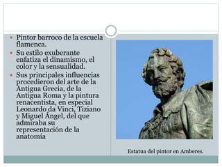 Pintor barroco de la escuela
flamenca.
 Su estilo exuberante
enfatiza el dinamismo, el
color y la sensualidad.
 Sus principales influencias
procedieron del arte de la
Antigua Grecia, de la
Antigua Roma y la pintura
renacentista, en especial
Leonardo da Vinci, Tiziano
y Miguel Ángel, del que
admiraba su
representación de la
anatomía
Estatua del pintor en Amberes.
 