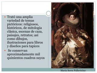  Trató una amplia
variedad de temas
pictóricos: religiosos,
históricos, de mitología
clásica, escenas de caza,
paisajes, retratos; así
como dibujos,
ilustraciones para libros
y diseños para tapices
 Se conservan
aproximadamente mil
quinientos cuadros suyos
Maria Serra Pallavicino
 