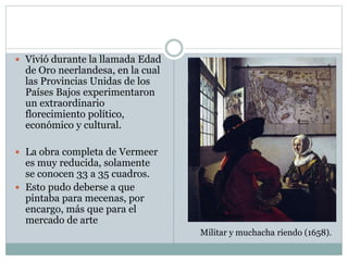  Vivió durante la llamada Edad
de Oro neerlandesa, en la cual
las Provincias Unidas de los
Países Bajos experimentaron
un extraordinario
florecimiento político,
económico y cultural.
 La obra completa de Vermeer
es muy reducida, solamente
se conocen 33 a 35 cuadros.
 Esto pudo deberse a que
pintaba para mecenas, por
encargo, más que para el
mercado de arte
Militar y muchacha riendo (1658).
 