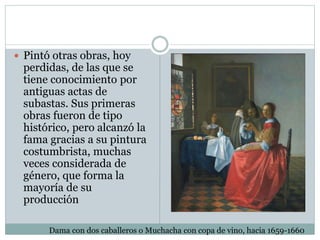  Pintó otras obras, hoy
perdidas, de las que se
tiene conocimiento por
antiguas actas de
subastas. Sus primeras
obras fueron de tipo
histórico, pero alcanzó la
fama gracias a su pintura
costumbrista, muchas
veces considerada de
género, que forma la
mayoría de su
producción
Dama con dos caballeros o Muchacha con copa de vino, hacia 1659-1660
 